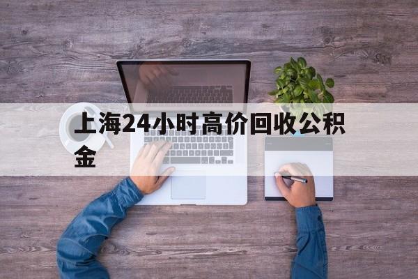 最新上海24小时高价回收公积金方法分析(最方便真实的嘉兴上海24小时高价回收公积金电话方法)
