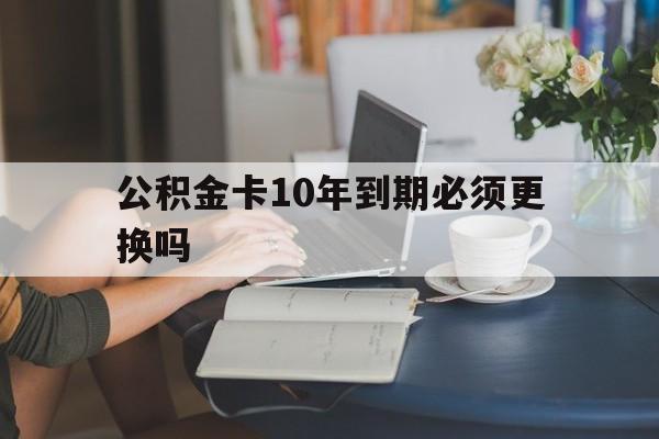 嘉兴最新公积金卡10年到期必须更换吗方法分析(最方便真实的嘉兴公积金卡几年不用会自动注销吗方法)