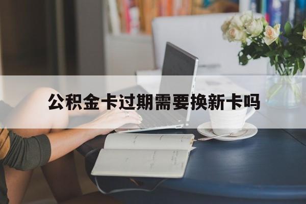 嘉兴最新公积金卡过期需要换新卡吗方法分析(最方便真实的嘉兴公积金卡到期了卡号会变吗方法)